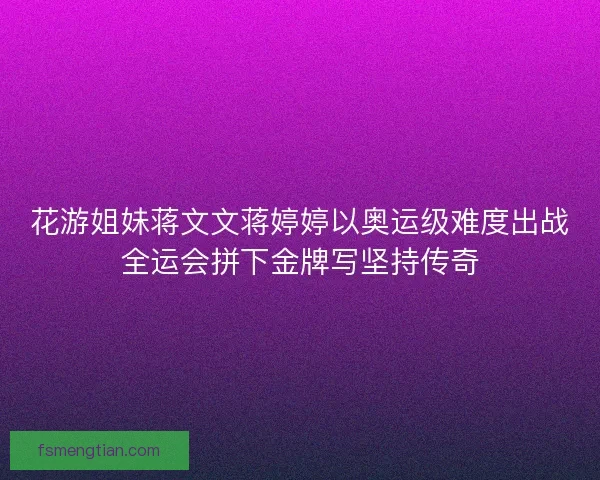 花游姐妹蒋文文蒋婷婷以奥运级难度出战全运会拼下金牌写坚持传奇