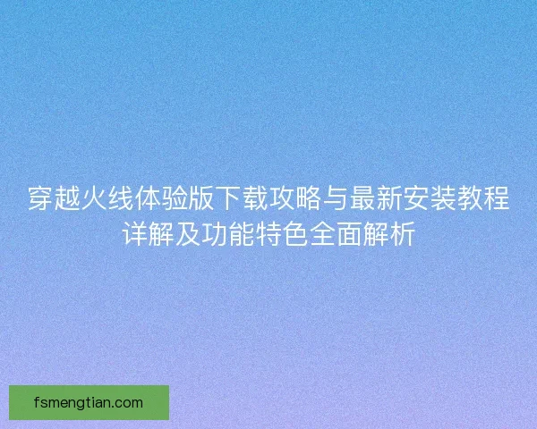 穿越火线体验版下载攻略与最新安装教程详解及功能特色全面解析
